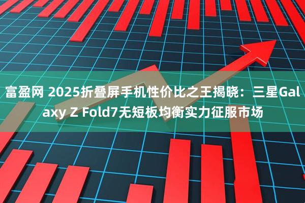 富盈网 2025折叠屏手机性价比之王揭晓：三星Galaxy Z Fold7无短板均衡实力征服市场