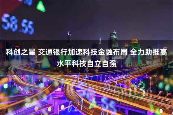 科创之星 交通银行加速科技金融布局 全力助推高水平科技自立自强