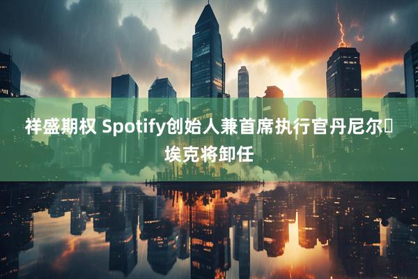 祥盛期权 Spotify创始人兼首席执行官丹尼尔・埃克将卸任