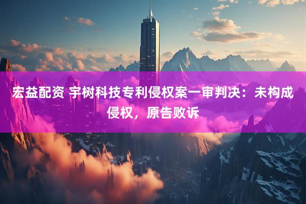 宏益配资 宇树科技专利侵权案一审判决：未构成侵权，原告败诉