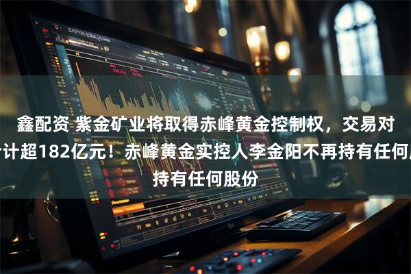 鑫配资 紫金矿业将取得赤峰黄金控制权，交易对价合计超182亿元！赤峰黄金实控人李金阳不再持有任何股份