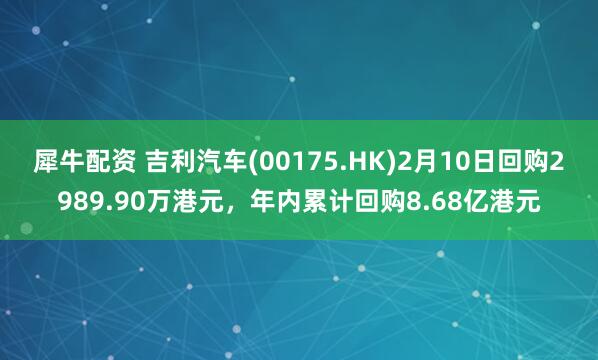 犀牛配资 吉利汽车(00175.HK)2月10日回购2989.90万港元，年内累计回购8.68亿港元