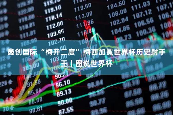 鑫创国际 “梅开二度” 梅西加冕世界杯历史射手王｜图说世界杯